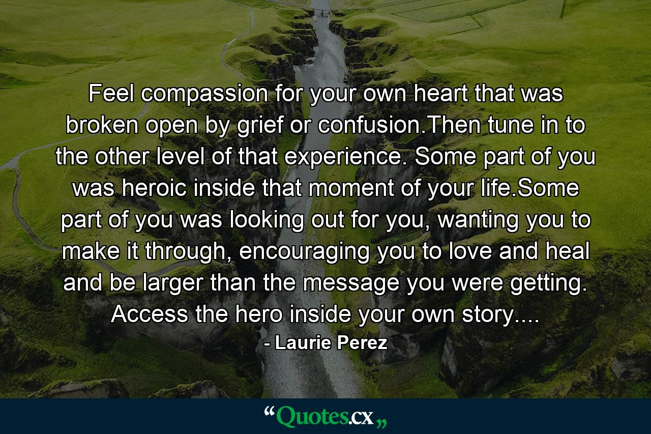 Feel compassion for your own heart that was broken open by grief or confusion.Then tune in to the other level of that experience. Some part of you was heroic inside that moment of your life.Some part of you was looking out for you, wanting you to make it through, encouraging you to love and heal and be larger than the message you were getting. Access the hero inside your own story.... - Quote by Laurie Perez