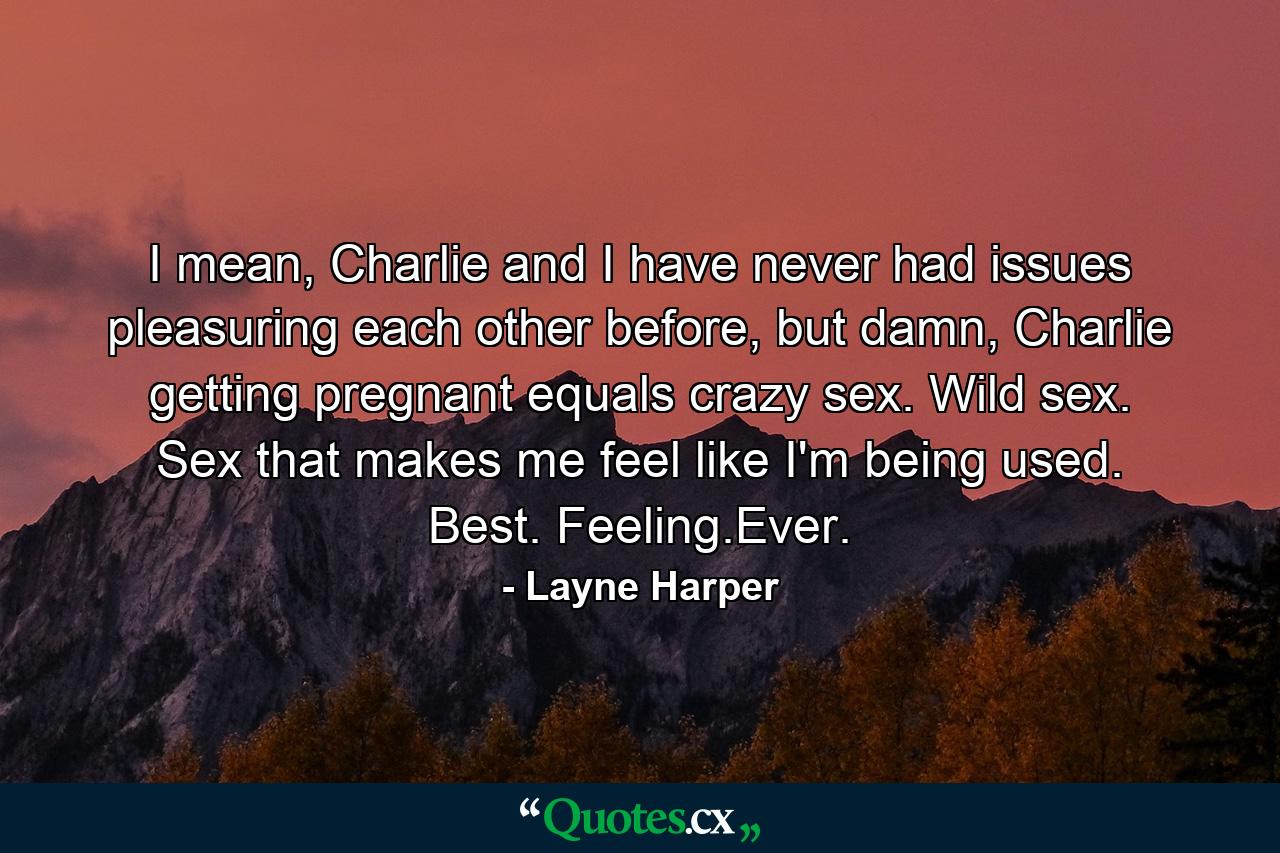 I mean, Charlie and I have never had issues pleasuring each other before, but damn, Charlie getting pregnant equals crazy sex. Wild sex. Sex that makes me feel like I'm being used. Best. Feeling.Ever. - Quote by Layne Harper