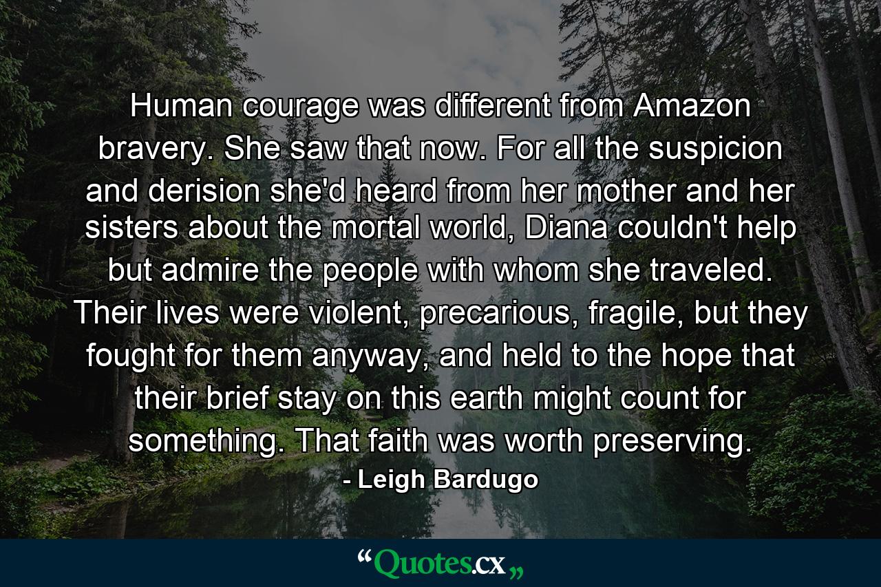 Human courage was different from Amazon bravery. She saw that now. For all the suspicion and derision she'd heard from her mother and her sisters about the mortal world, Diana couldn't help but admire the people with whom she traveled. Their lives were violent, precarious, fragile, but they fought for them anyway, and held to the hope that their brief stay on this earth might count for something. That faith was worth preserving. - Quote by Leigh Bardugo