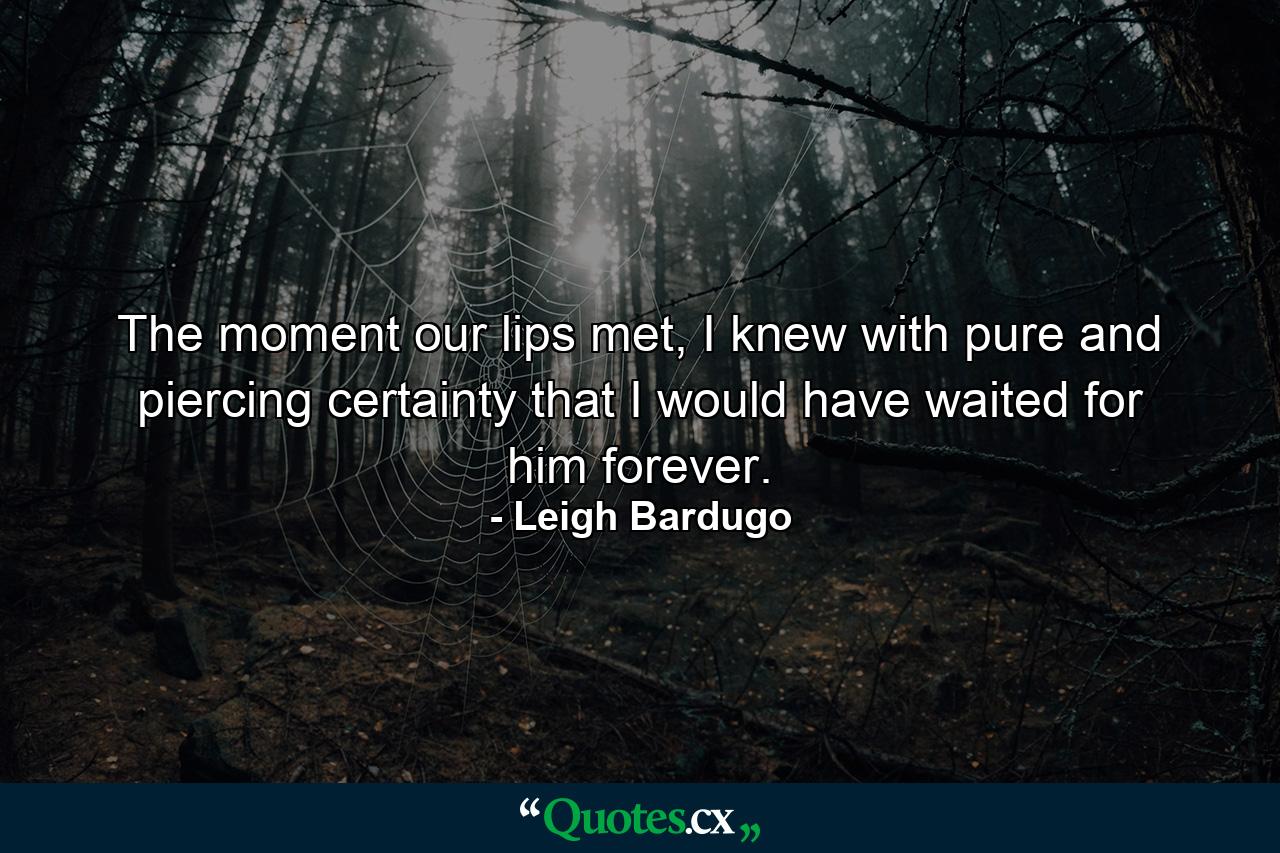 The moment our lips met, I knew with pure and piercing certainty that I would have waited for him forever. - Quote by Leigh Bardugo