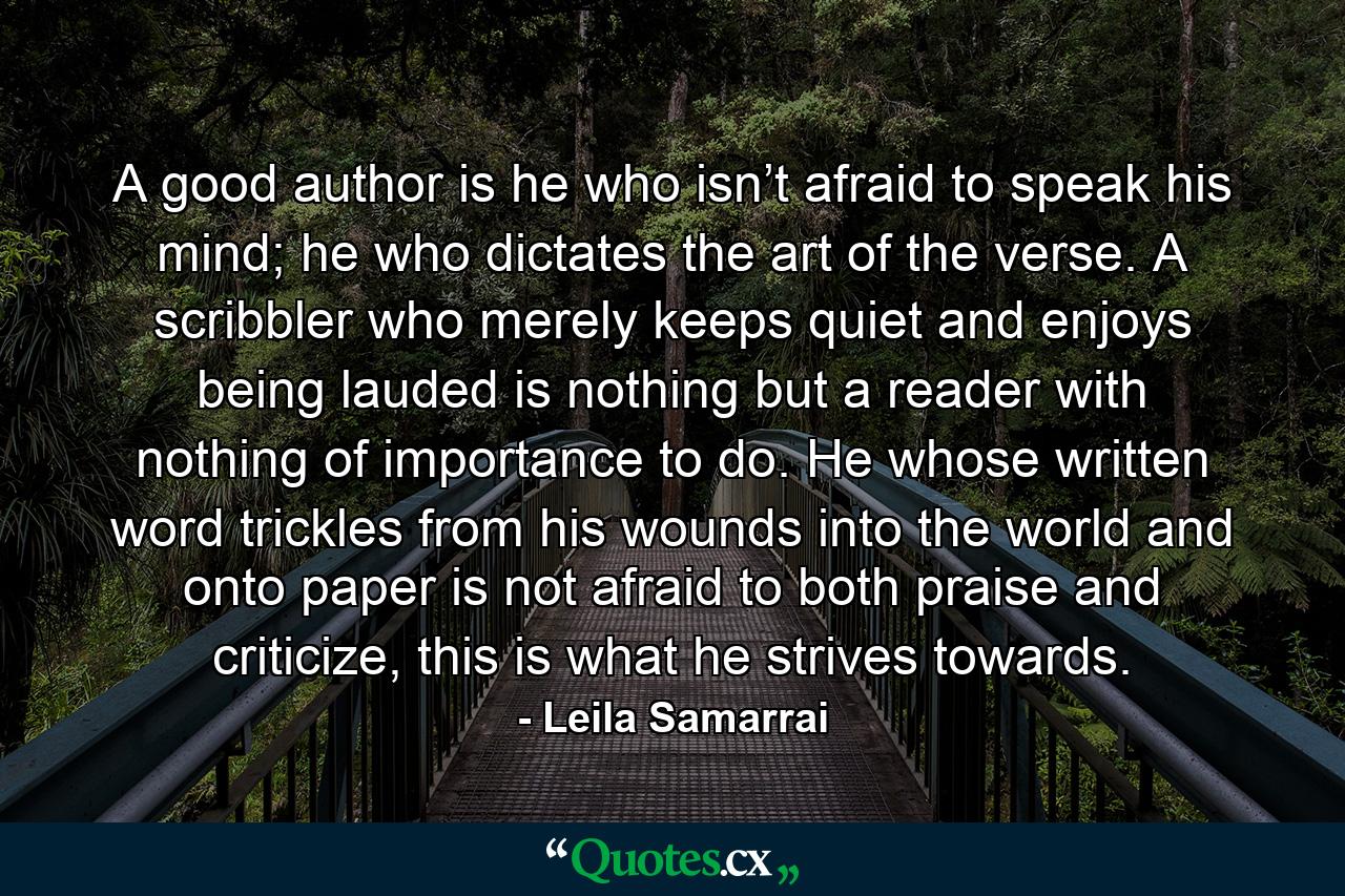 A good author is he who isn’t afraid to speak his mind; he who dictates the art of the verse. A scribbler who merely keeps quiet and enjoys being lauded is nothing but a reader with nothing of importance to do. He whose written word trickles from his wounds into the world and onto paper is not afraid to both praise and criticize, this is what he strives towards. - Quote by Leila Samarrai