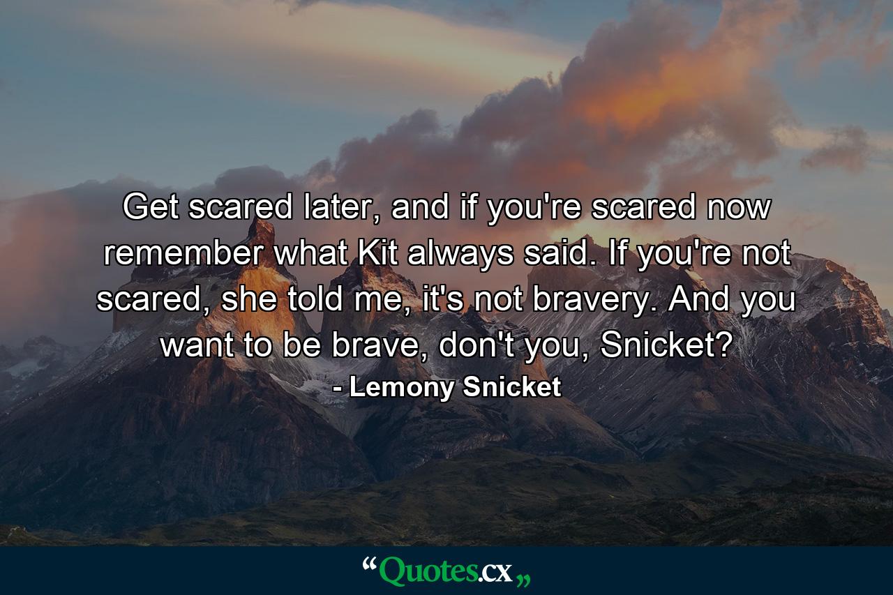 Get scared later, and if you're scared now remember what Kit always said. If you're not scared, she told me, it's not bravery. And you want to be brave, don't you, Snicket? - Quote by Lemony Snicket