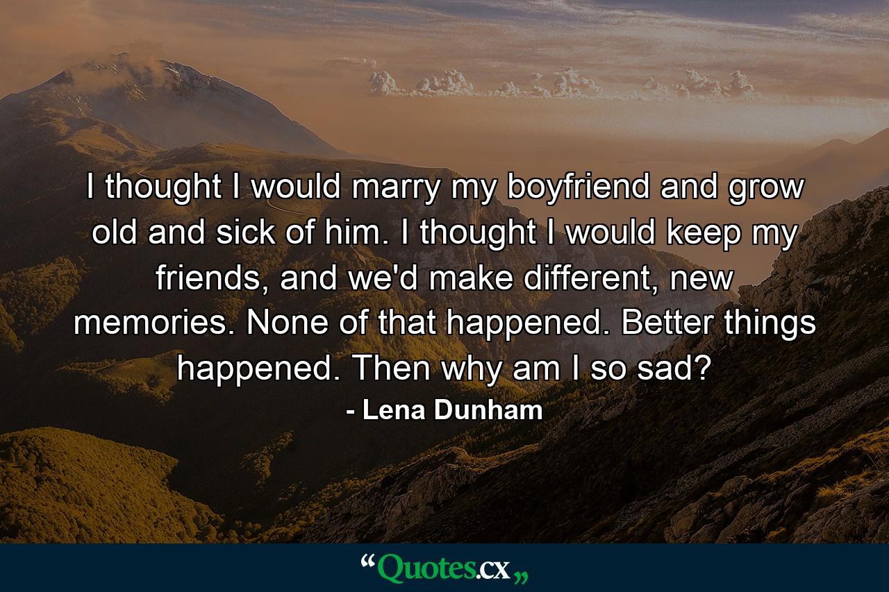 I thought I would marry my boyfriend and grow old and sick of him. I thought I would keep my friends, and we'd make different, new memories. None of that happened. Better things happened. Then why am I so sad? - Quote by Lena Dunham