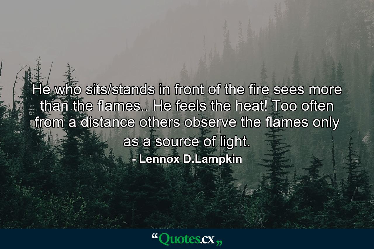 He who sits/stands in front of the fire sees more than the flames.. He feels the heat! Too often from a distance others observe the flames only as a source of light. - Quote by Lennox D.Lampkin