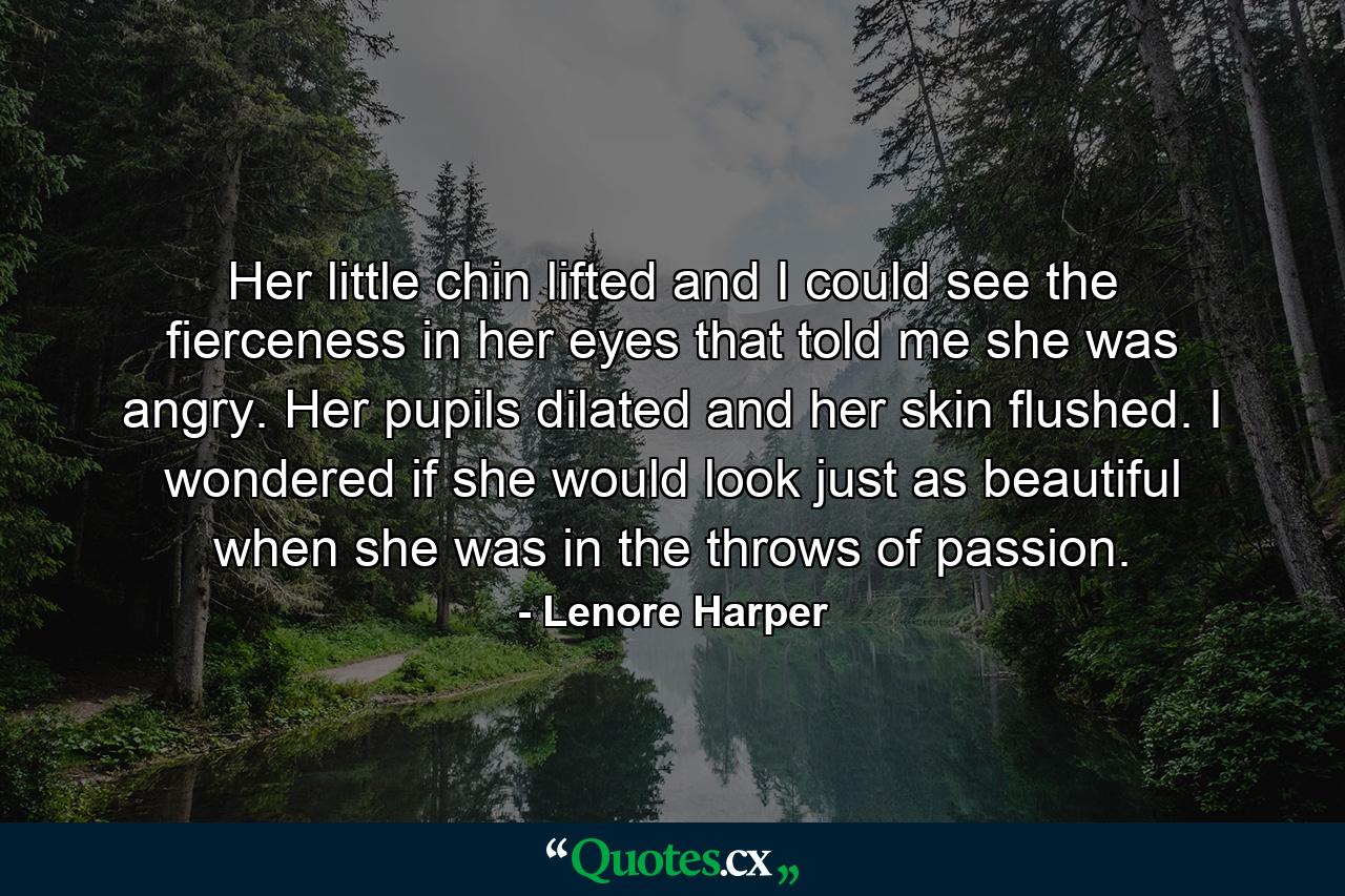 Her little chin lifted and I could see the fierceness in her eyes that told me she was angry. Her pupils dilated and her skin flushed. I wondered if she would look just as beautiful when she was in the throws of passion. - Quote by Lenore Harper