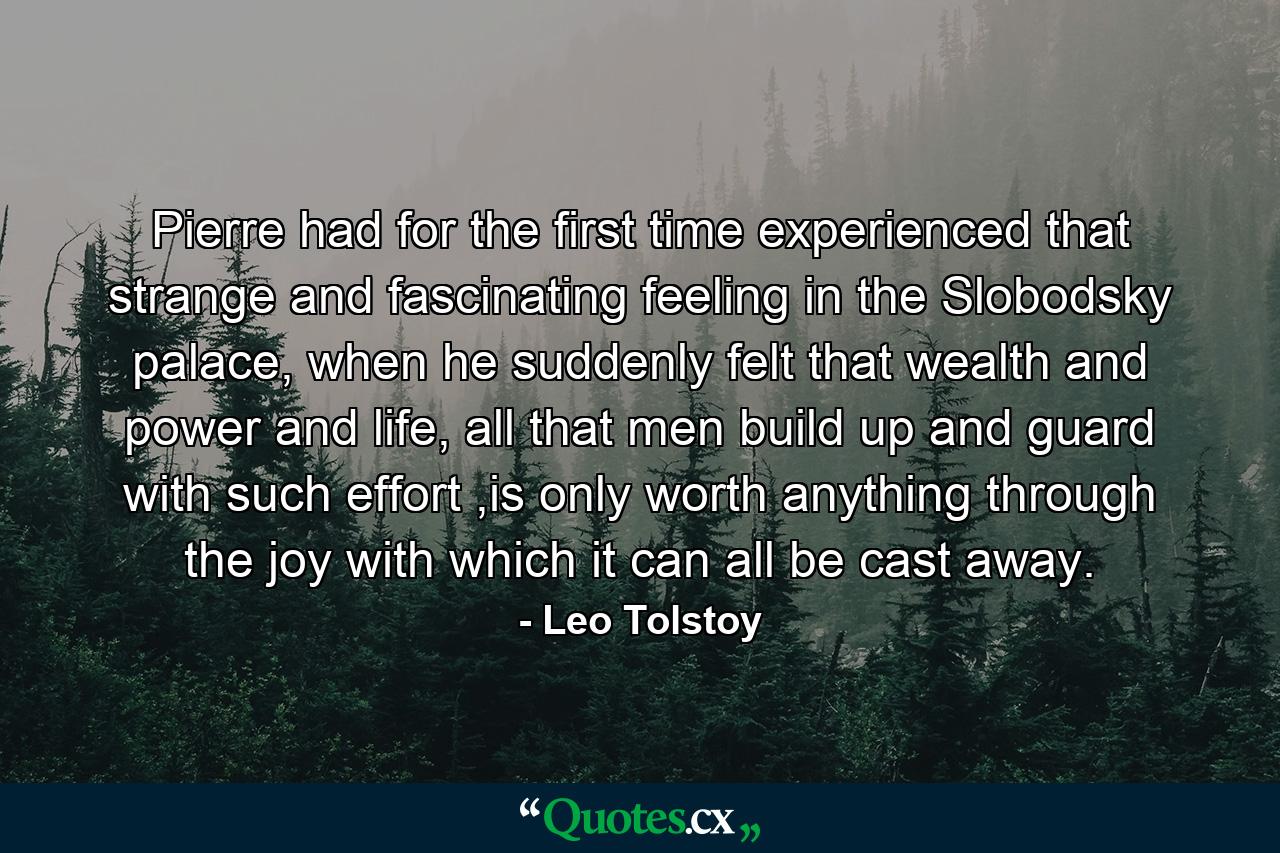 Pierre had for the first time experienced that strange and fascinating feeling in the Slobodsky palace, when he suddenly felt that wealth and power and life, all that men build up and guard with such effort ,is only worth anything through the joy with which it can all be cast away. - Quote by Leo Tolstoy