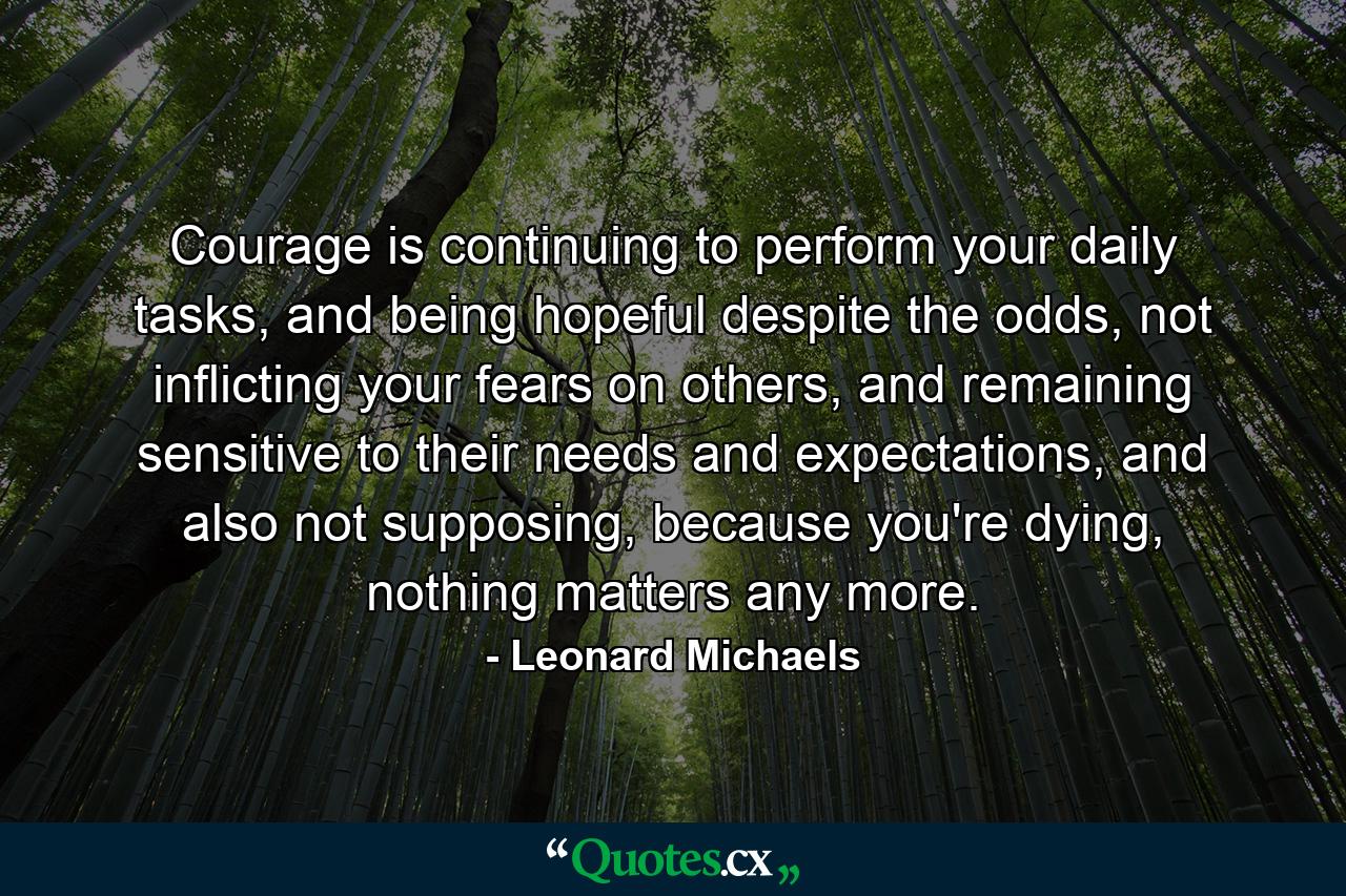 Courage is continuing to perform your daily tasks, and being hopeful despite the odds, not inflicting your fears on others, and remaining sensitive to their needs and expectations, and also not supposing, because you're dying, nothing matters any more. - Quote by Leonard Michaels