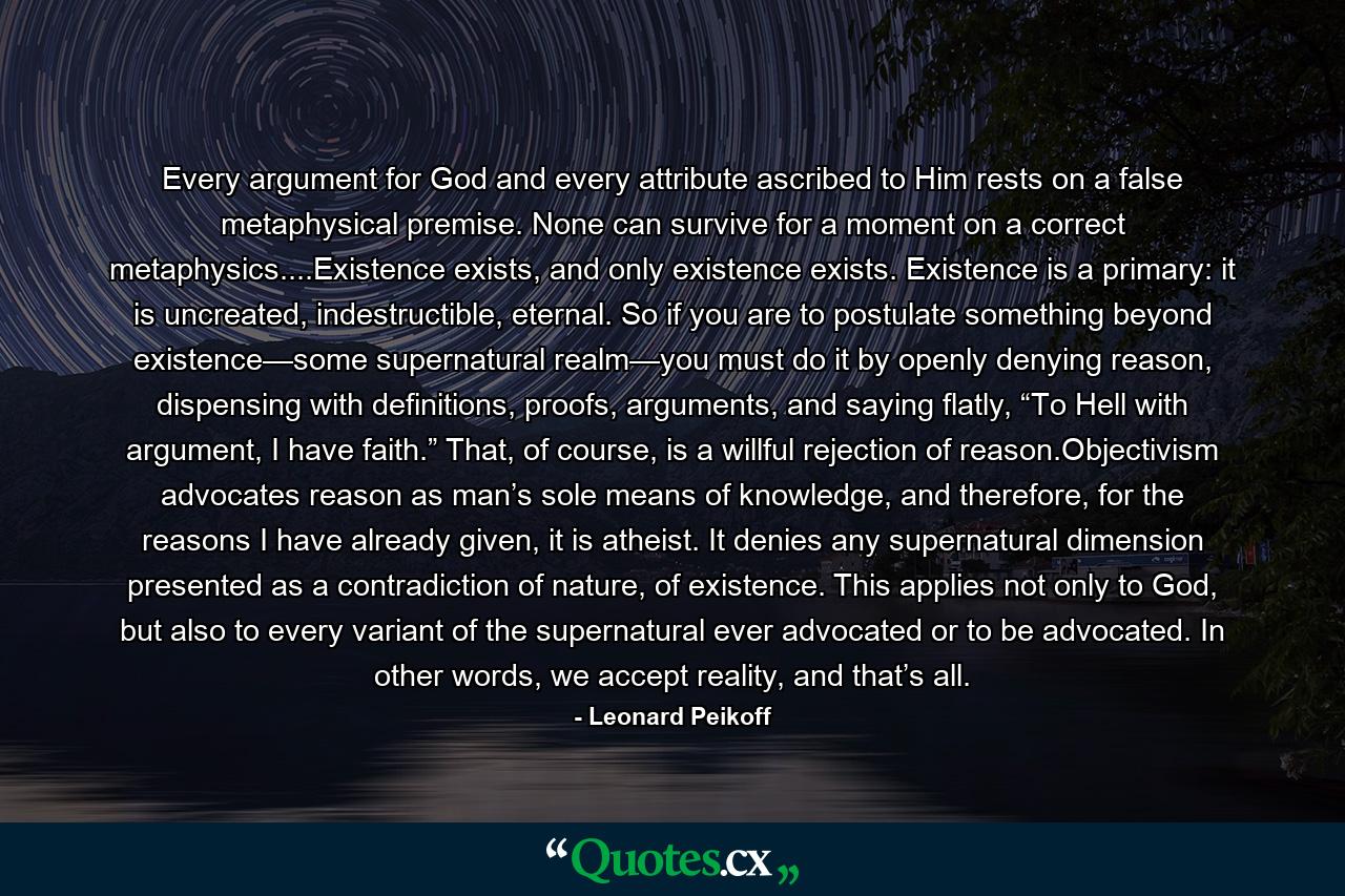 Every argument for God and every attribute ascribed to Him rests on a false metaphysical premise. None can survive for a moment on a correct metaphysics....Existence exists, and only existence exists. Existence is a primary: it is uncreated, indestructible, eternal. So if you are to postulate something beyond existence—some supernatural realm—you must do it by openly denying reason, dispensing with definitions, proofs, arguments, and saying flatly, “To Hell with argument, I have faith.” That, of course, is a willful rejection of reason.Objectivism advocates reason as man’s sole means of knowledge, and therefore, for the reasons I have already given, it is atheist. It denies any supernatural dimension presented as a contradiction of nature, of existence. This applies not only to God, but also to every variant of the supernatural ever advocated or to be advocated. In other words, we accept reality, and that’s all. - Quote by Leonard Peikoff