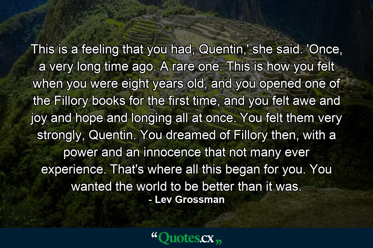 This is a feeling that you had, Quentin,' she said. 'Once, a very long time ago. A rare one. This is how you felt when you were eight years old, and you opened one of the Fillory books for the first time, and you felt awe and joy and hope and longing all at once. You felt them very strongly, Quentin. You dreamed of Fillory then, with a power and an innocence that not many ever experience. That's where all this began for you. You wanted the world to be better than it was. - Quote by Lev Grossman