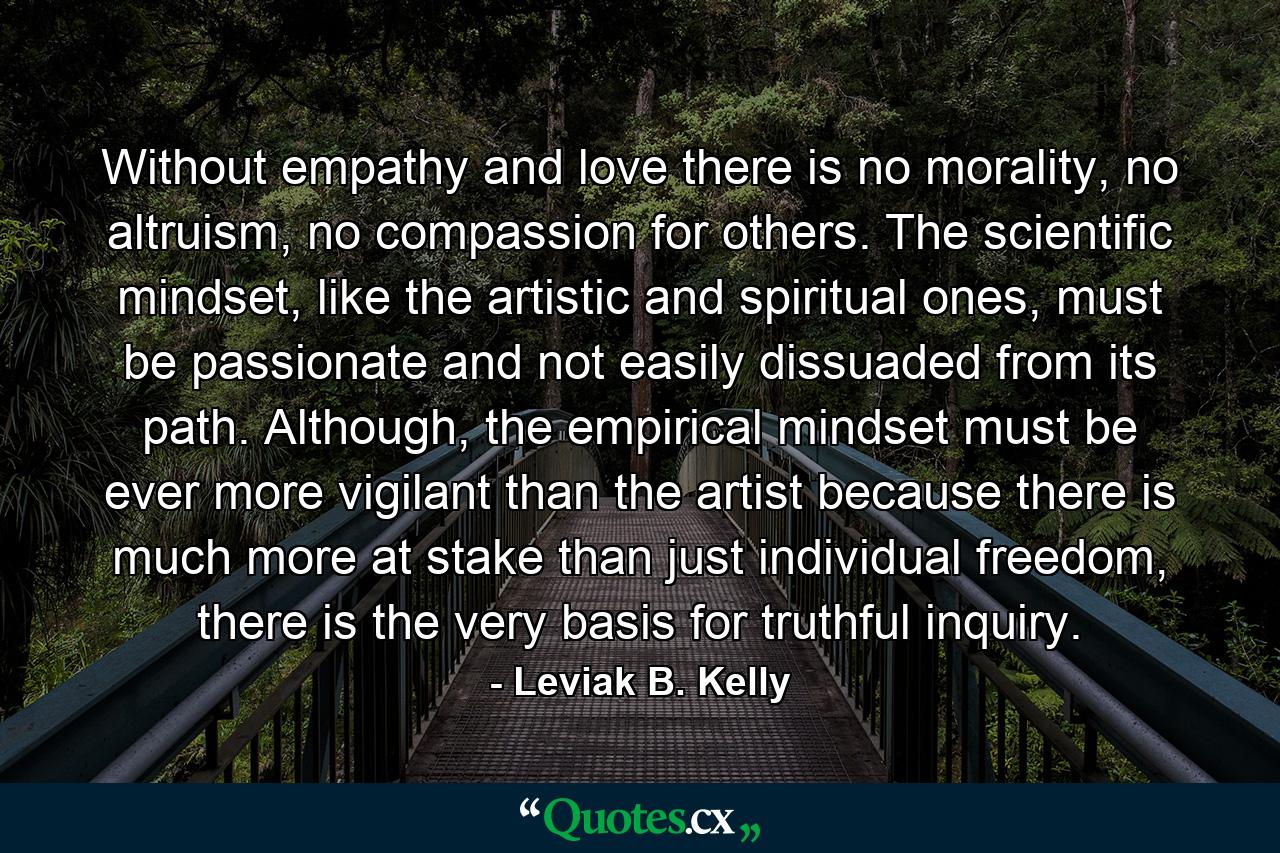 Without empathy and love there is no morality, no altruism, no compassion for others. The scientific mindset, like the artistic and spiritual ones, must be passionate and not easily dissuaded from its path. Although, the empirical mindset must be ever more vigilant than the artist because there is much more at stake than just individual freedom, there is the very basis for truthful inquiry. - Quote by Leviak B. Kelly