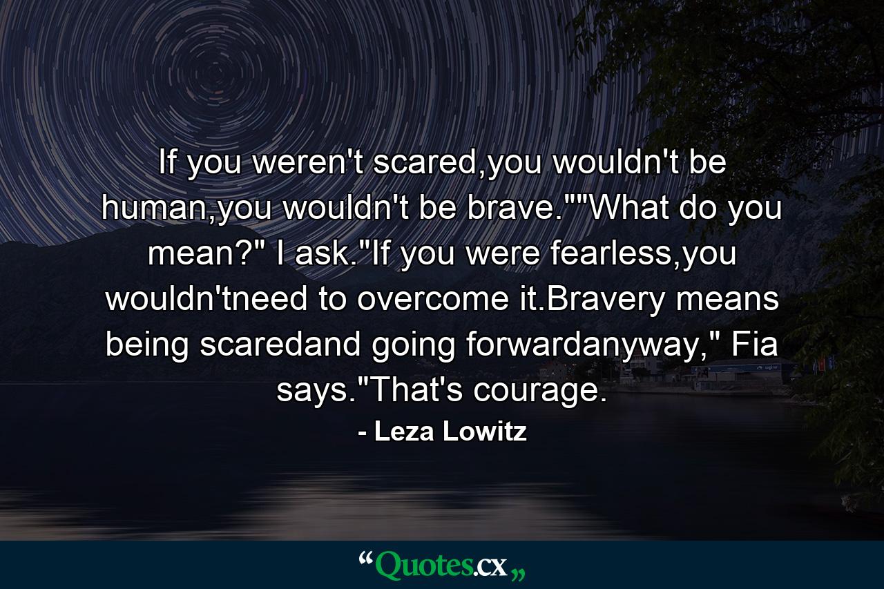 If you weren't scared,you wouldn't be human,you wouldn't be brave.