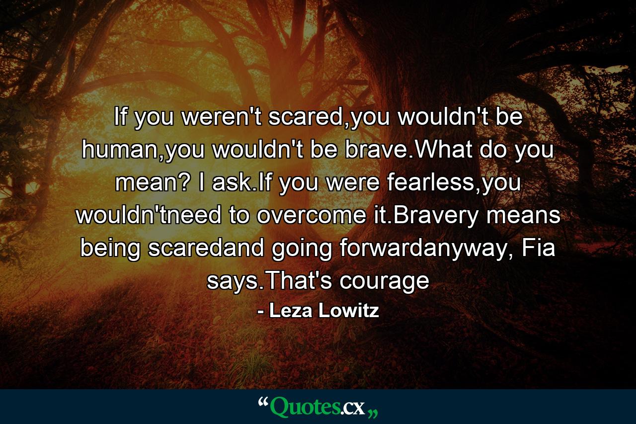 If you weren't scared,you wouldn't be human,you wouldn't be brave.What do you mean? I ask.If you were fearless,you wouldn'tneed to overcome it.Bravery means being scaredand going forwardanyway, Fia says.That's courage - Quote by Leza Lowitz