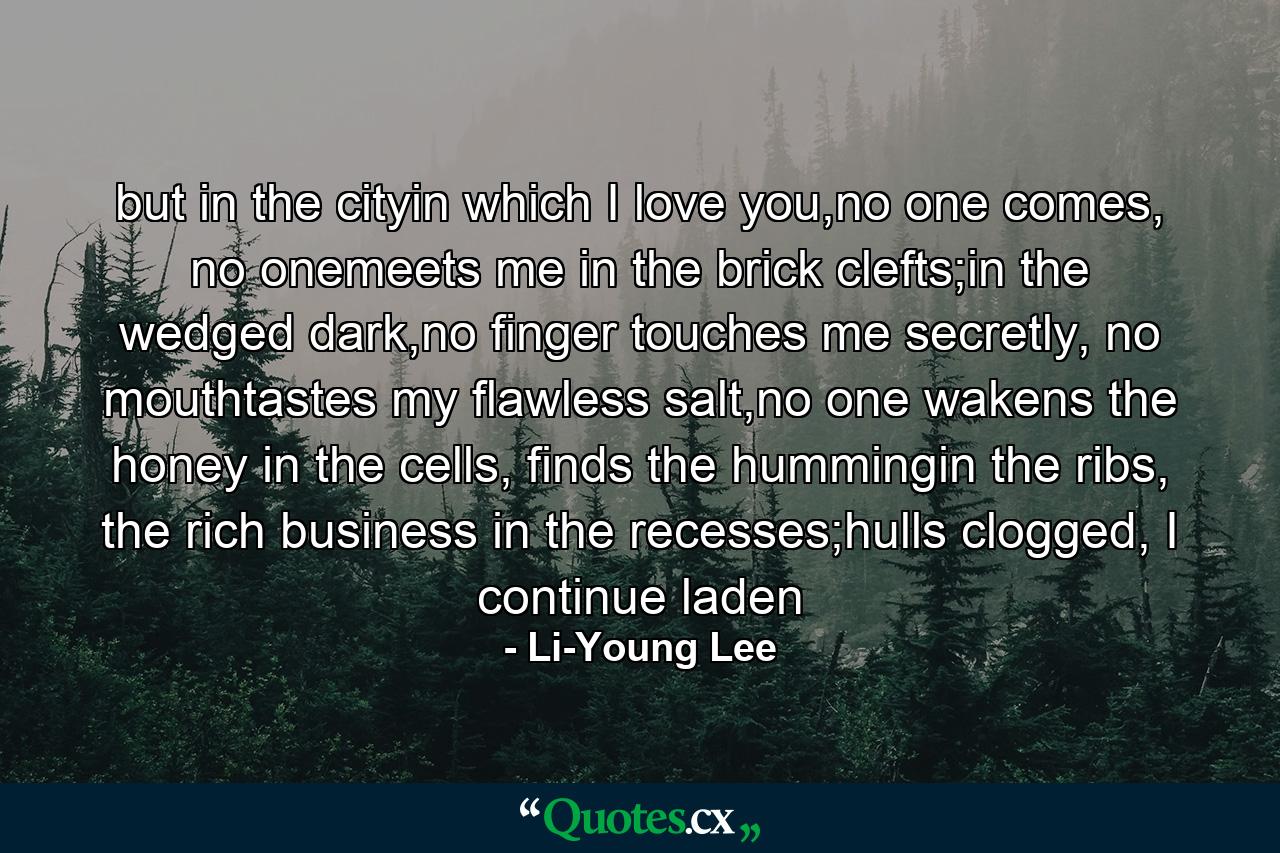 but in the cityin which I love you,no one comes, no onemeets me in the brick clefts;in the wedged dark,no finger touches me secretly, no mouthtastes my flawless salt,no one wakens the honey in the cells, finds the hummingin the ribs, the rich business in the recesses;hulls clogged, I continue laden - Quote by Li-Young Lee