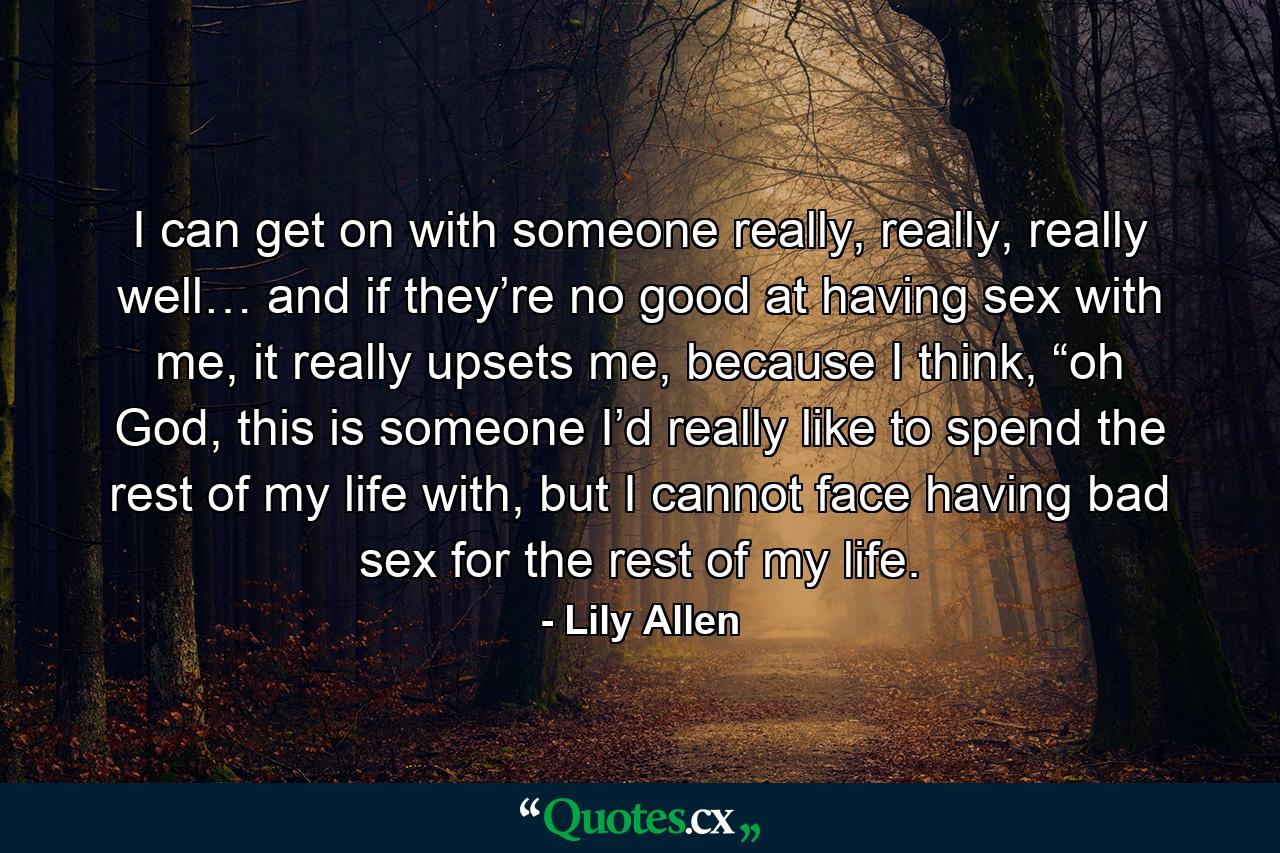 I can get on with someone really, really, really well… and if they’re no good at having sex with me, it really upsets me, because I think, “oh God, this is someone I’d really like to spend the rest of my life with, but I cannot face having bad sex for the rest of my life. - Quote by Lily Allen