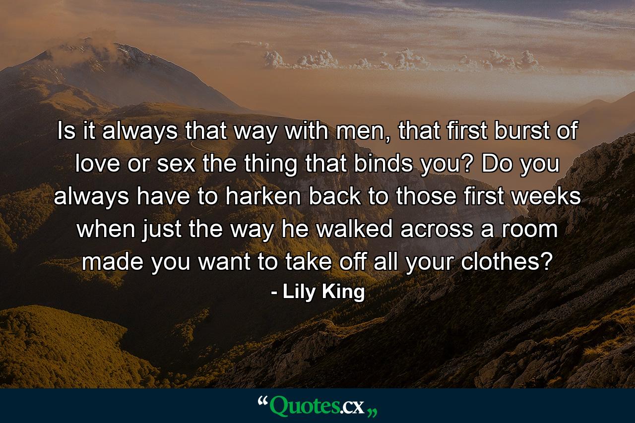 Is it always that way with men, that first burst of love or sex the thing that binds you? Do you always have to harken back to those first weeks when just the way he walked across a room made you want to take off all your clothes? - Quote by Lily King