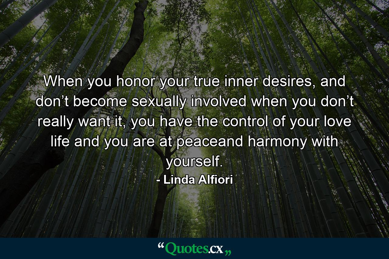 When you honor your true inner desires, and don’t become sexually involved when you don’t really want it, you have the control of your love life and you are at peaceand harmony with yourself. - Quote by Linda Alfiori