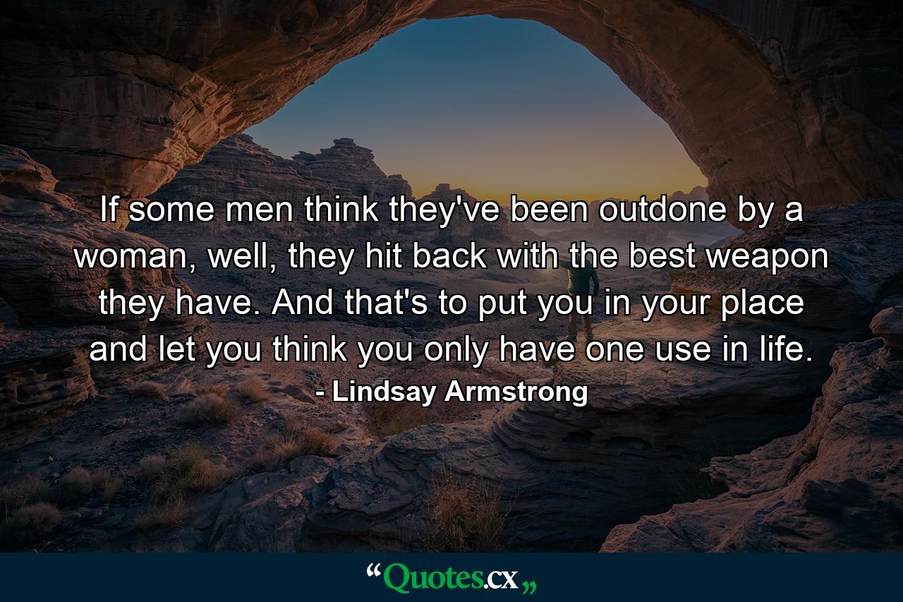 If some men think they've been outdone by a woman, well, they hit back with the best weapon they have. And that's to put you in your place and let you think you only have one use in life. - Quote by Lindsay Armstrong