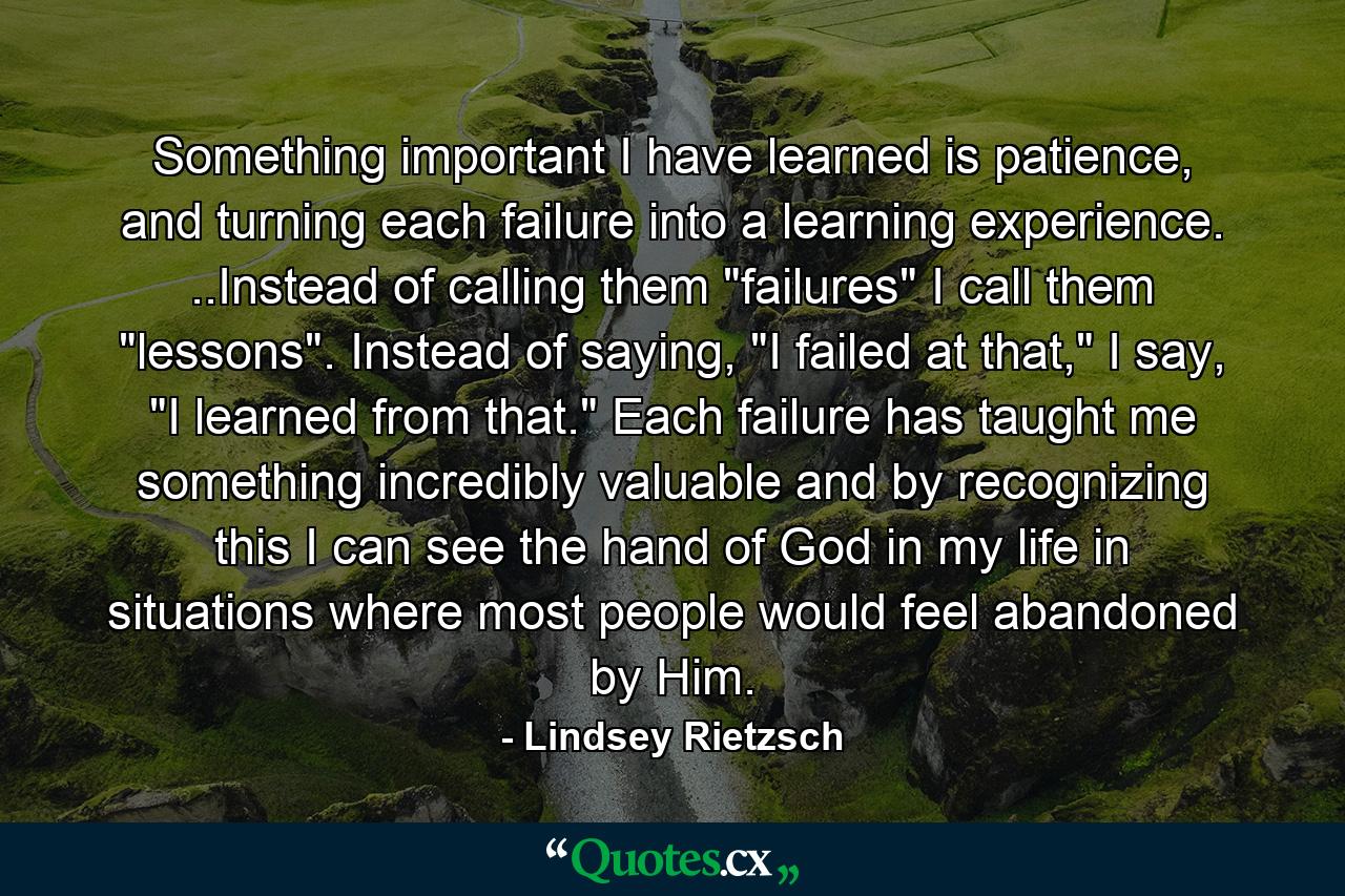 Something important I have learned is patience, and turning each failure into a learning experience. ..Instead of calling them 