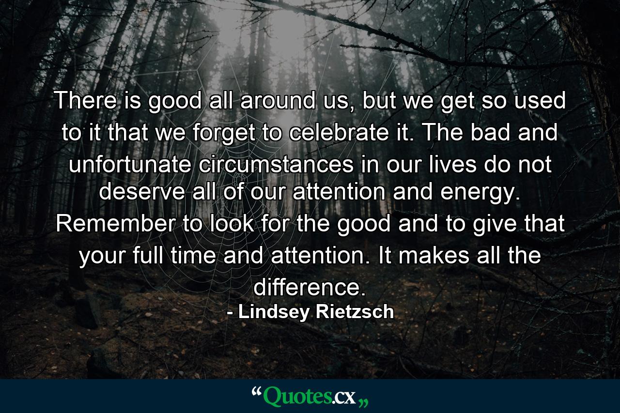 There is good all around us, but we get so used to it that we forget to celebrate it. The bad and unfortunate circumstances in our lives do not deserve all of our attention and energy. Remember to look for the good and to give that your full time and attention. It makes all the difference. - Quote by Lindsey Rietzsch