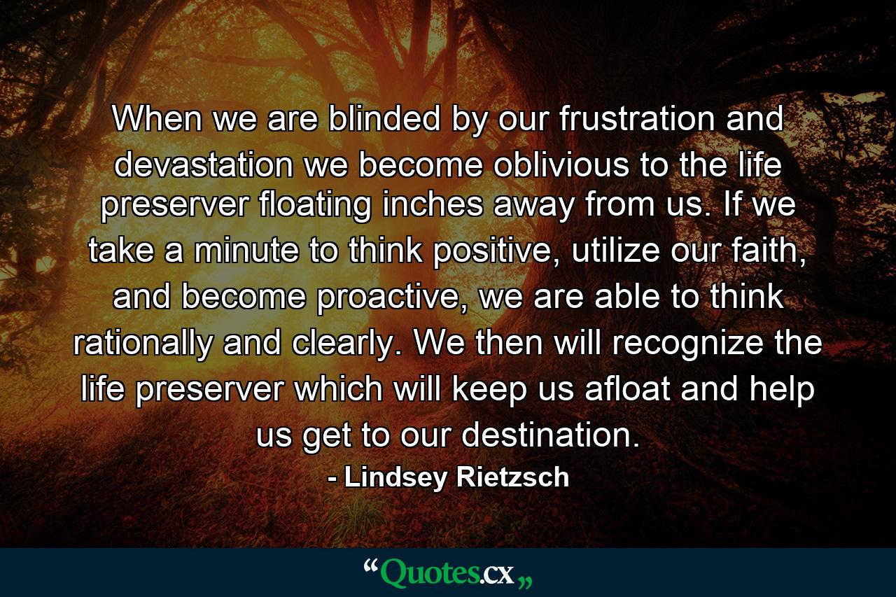 When we are blinded by our frustration and devastation we become oblivious to the life preserver floating inches away from us. If we take a minute to think positive, utilize our faith, and become proactive, we are able to think rationally and clearly. We then will recognize the life preserver which will keep us afloat and help us get to our destination. - Quote by Lindsey Rietzsch