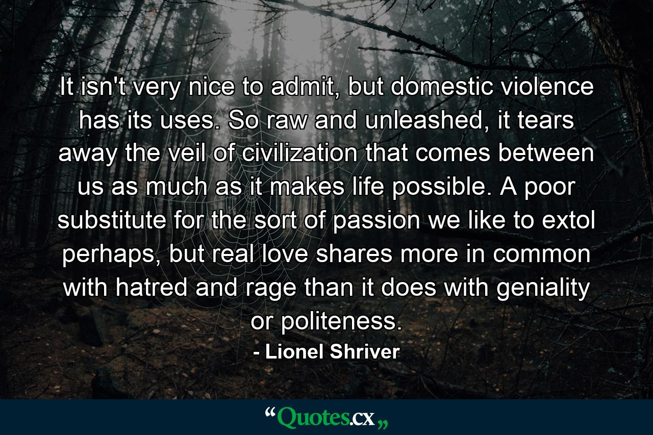 It isn't very nice to admit, but domestic violence has its uses. So raw and unleashed, it tears away the veil of civilization that comes between us as much as it makes life possible. A poor substitute for the sort of passion we like to extol perhaps, but real love shares more in common with hatred and rage than it does with geniality or politeness. - Quote by Lionel Shriver