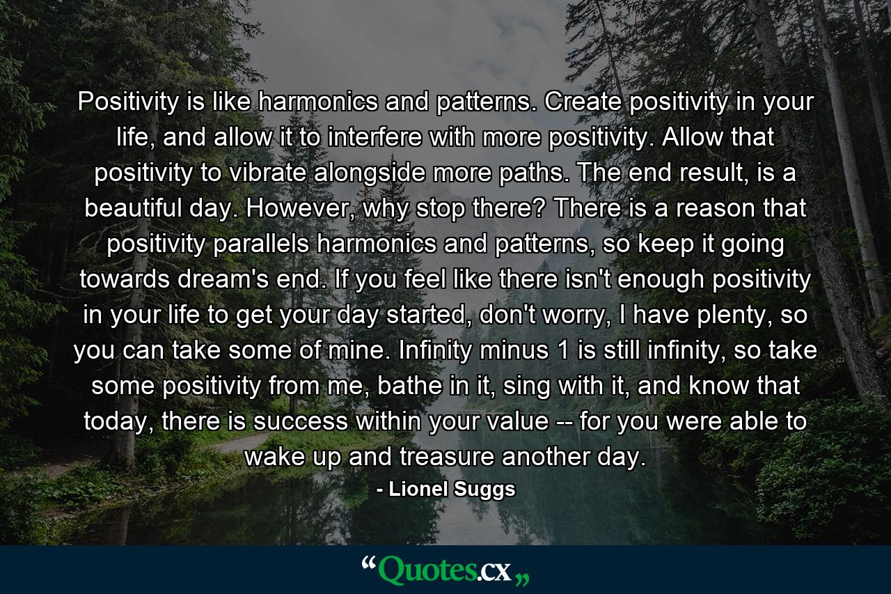 Positivity is like harmonics and patterns. Create positivity in your life, and allow it to interfere with more positivity. Allow that positivity to vibrate alongside more paths. The end result, is a beautiful day. However, why stop there? There is a reason that positivity parallels harmonics and patterns, so keep it going towards dream's end. If you feel like there isn't enough positivity in your life to get your day started, don't worry, I have plenty, so you can take some of mine. Infinity minus 1 is still infinity, so take some positivity from me, bathe in it, sing with it, and know that today, there is success within your value -- for you were able to wake up and treasure another day. - Quote by Lionel Suggs