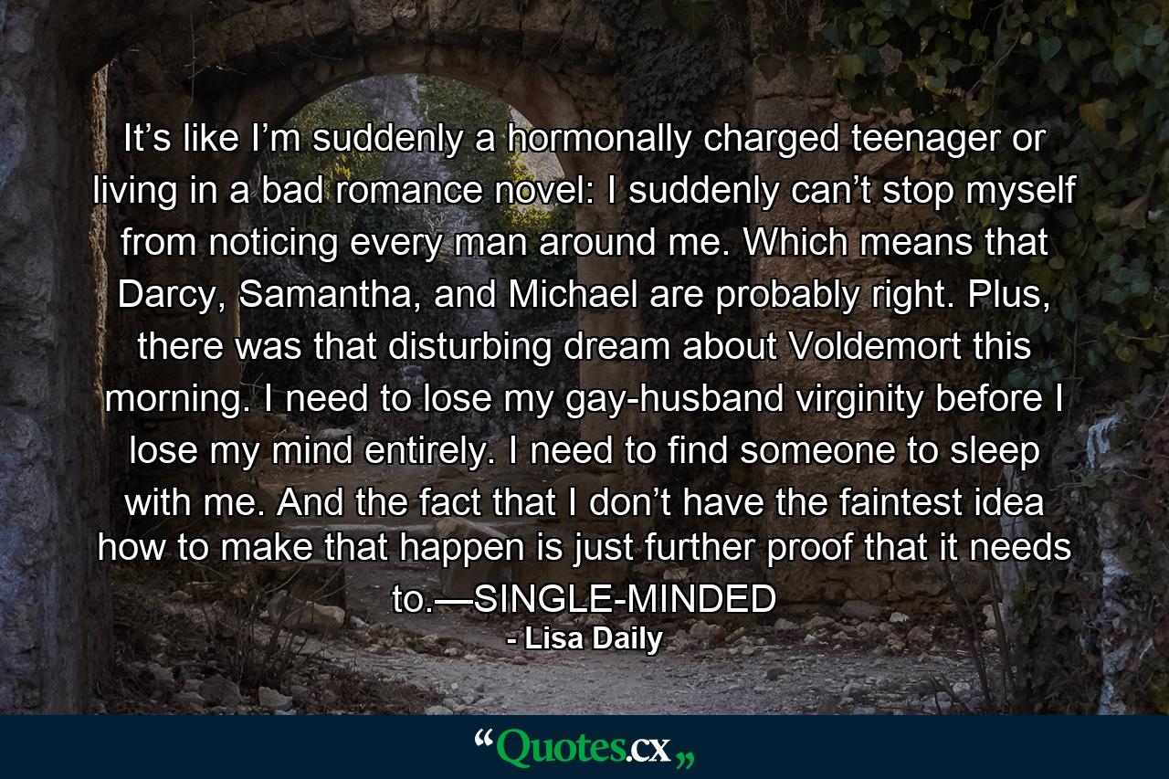 It’s like I’m suddenly a hormonally charged teenager or living in a bad romance novel: I suddenly can’t stop myself from noticing every man around me. Which means that Darcy, Samantha, and Michael are probably right. Plus, there was that disturbing dream about Voldemort this morning. I need to lose my gay-husband virginity before I lose my mind entirely. I need to find someone to sleep with me. And the fact that I don’t have the faintest idea how to make that happen is just further proof that it needs to.—SINGLE-MINDED - Quote by Lisa Daily