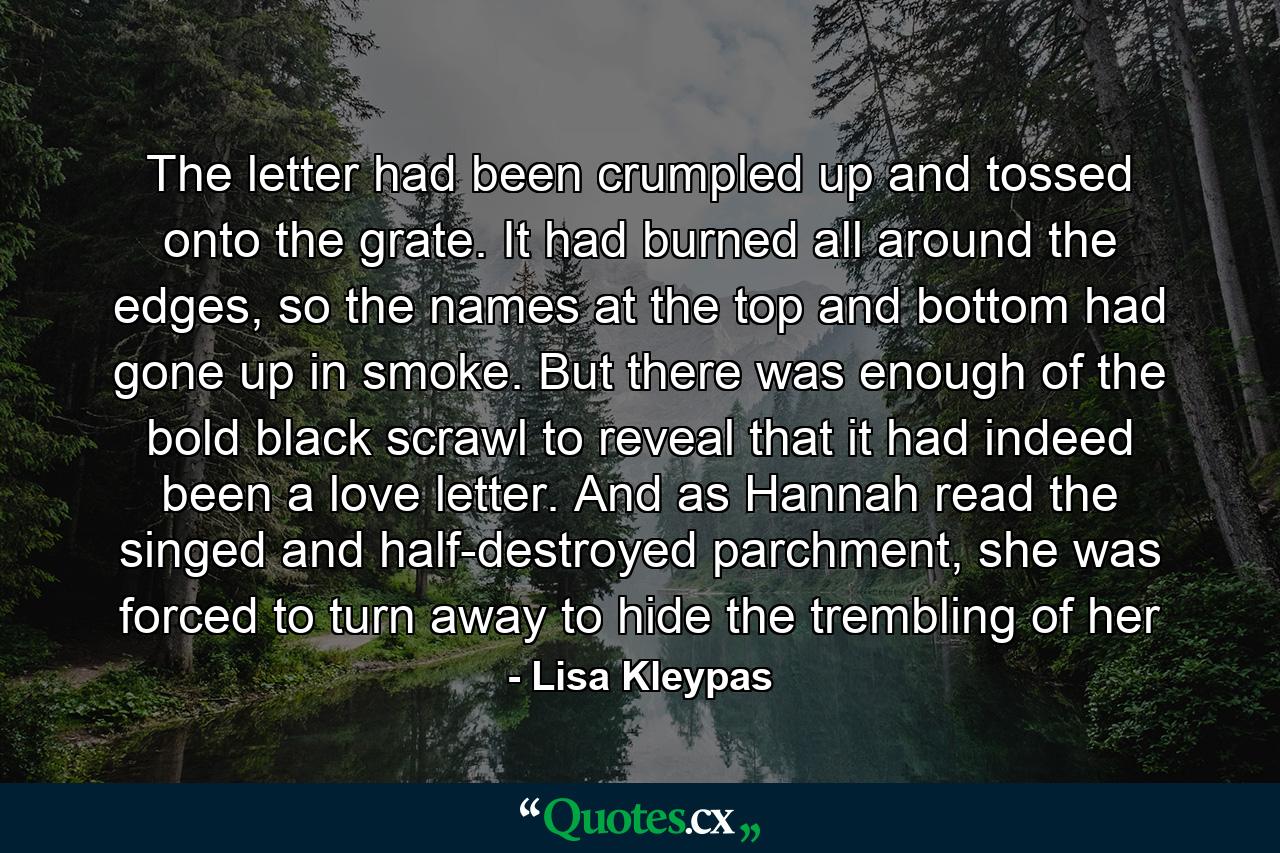 The letter had been crumpled up and tossed onto the grate. It had burned all around the edges, so the names at the top and bottom had gone up in smoke. But there was enough of the bold black scrawl to reveal that it had indeed been a love letter. And as Hannah read the singed and half-destroyed parchment, she was forced to turn away to hide the trembling of her - Quote by Lisa Kleypas