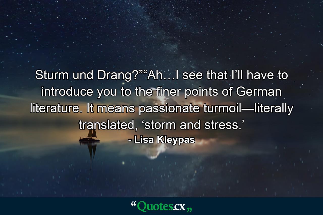 Sturm und Drang?”“Ah…I see that I’ll have to introduce you to the finer points of German literature. It means passionate turmoil—literally translated, ‘storm and stress.’ - Quote by Lisa Kleypas