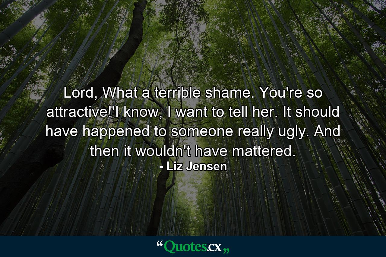 Lord, What a terrible shame. You're so attractive!'I know, I want to tell her. It should have happened to someone really ugly. And then it wouldn't have mattered. - Quote by Liz Jensen