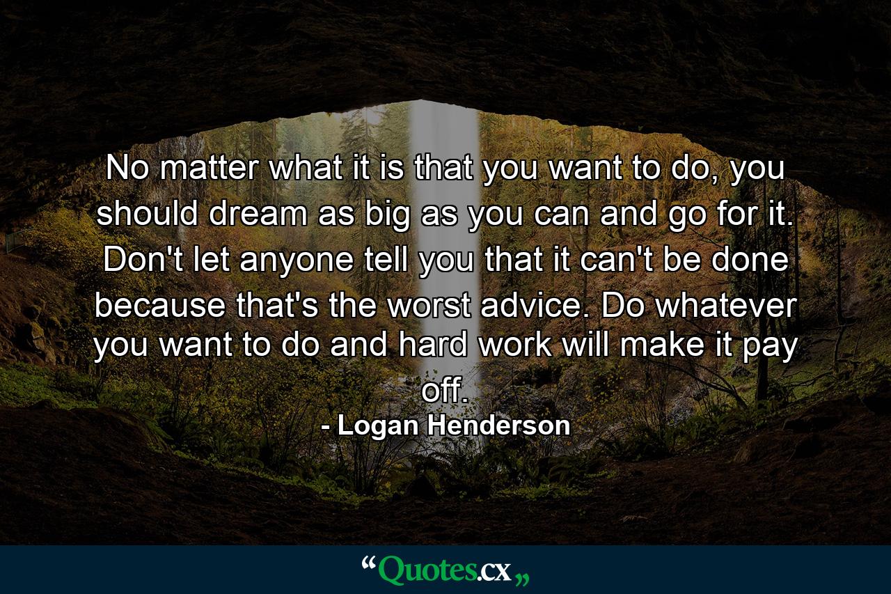 No matter what it is that you want to do, you should dream as big as you can and go for it. Don't let anyone tell you that it can't be done because that's the worst advice. Do whatever you want to do and hard work will make it pay off. - Quote by Logan Henderson