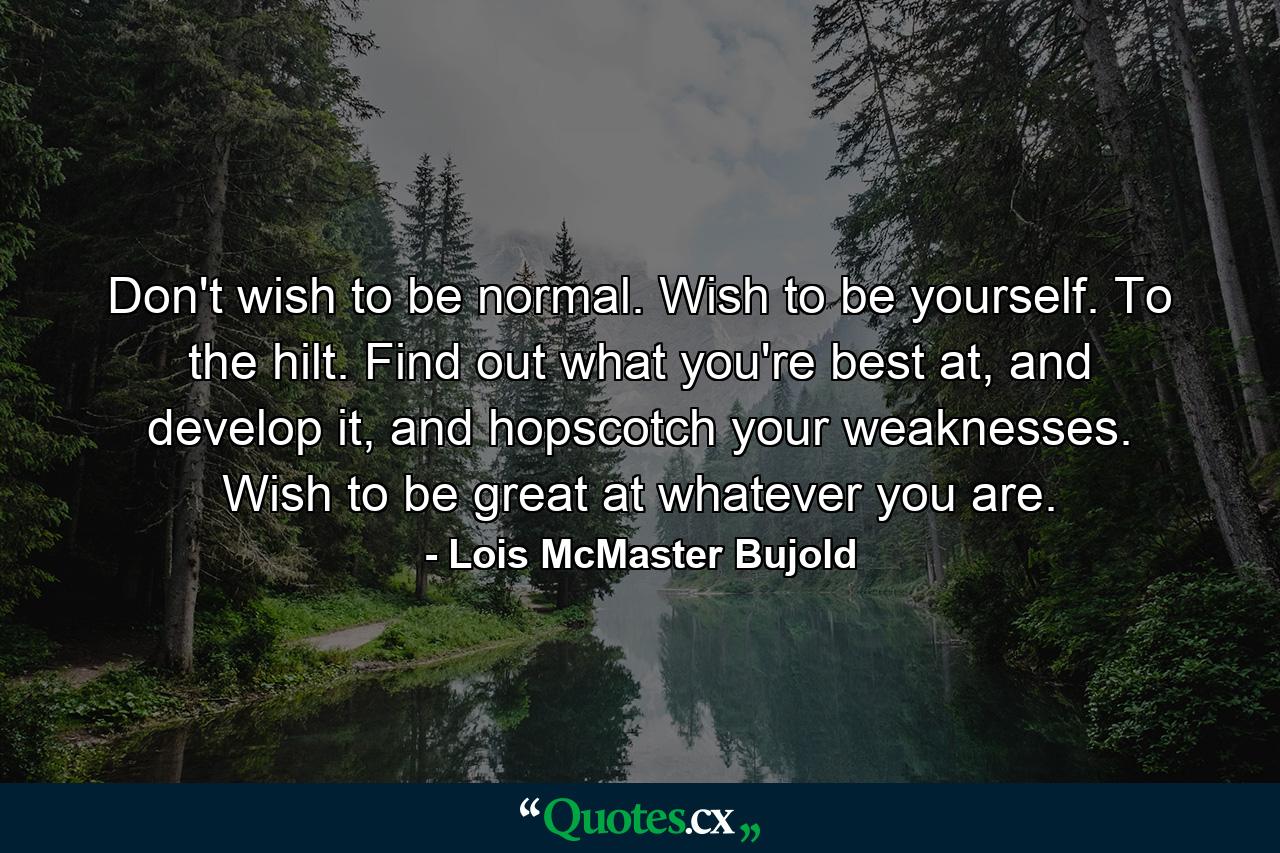 Don't wish to be normal. Wish to be yourself. To the hilt. Find out what you're best at, and develop it, and hopscotch your weaknesses. Wish to be great at whatever you are. - Quote by Lois McMaster Bujold