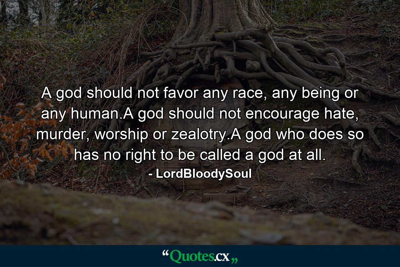 A god should not favor any race, any being or any human.A god should not encourage hate, murder, worship or zealotry.A god who does so has no right to be called a god at all. - Quote by LordBloodySoul