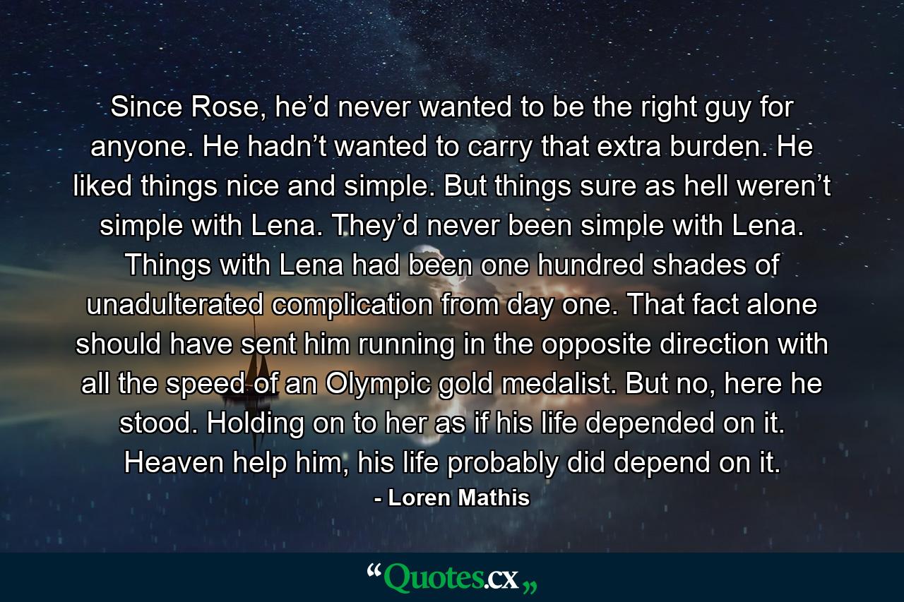 Since Rose, he’d never wanted to be the right guy for anyone. He hadn’t wanted to carry that extra burden. He liked things nice and simple. But things sure as hell weren’t simple with Lena. They’d never been simple with Lena. Things with Lena had been one hundred shades of unadulterated complication from day one. That fact alone should have sent him running in the opposite direction with all the speed of an Olympic gold medalist. But no, here he stood. Holding on to her as if his life depended on it. Heaven help him, his life probably did depend on it. - Quote by Loren Mathis