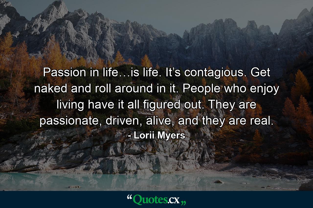 Passion in life…is life. It’s contagious. Get naked and roll around in it. People who enjoy living have it all figured out. They are passionate, driven, alive, and they are real. - Quote by Lorii Myers