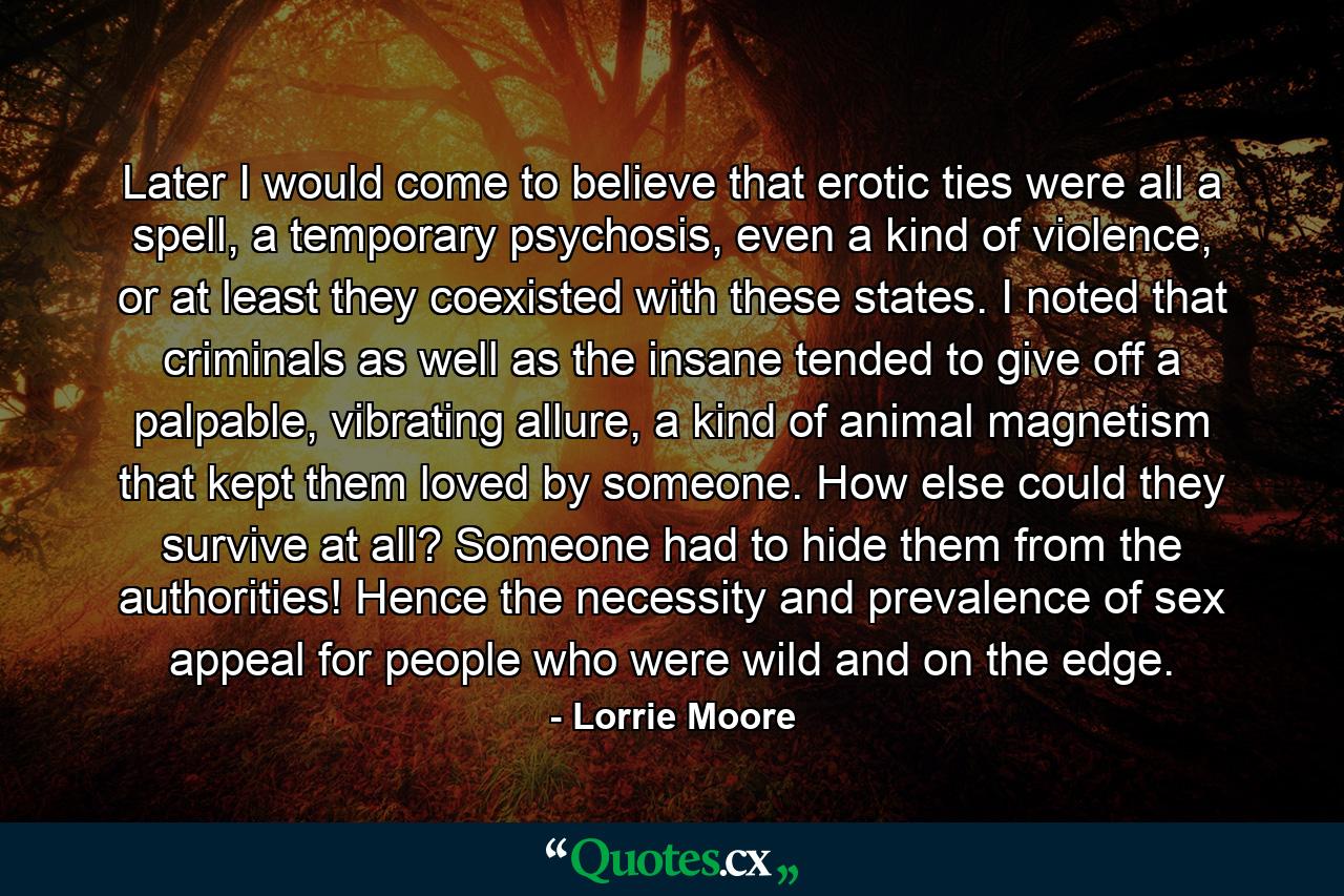 Later I would come to believe that erotic ties were all a spell, a temporary psychosis, even a kind of violence, or at least they coexisted with these states. I noted that criminals as well as the insane tended to give off a palpable, vibrating allure, a kind of animal magnetism that kept them loved by someone. How else could they survive at all? Someone had to hide them from the authorities! Hence the necessity and prevalence of sex appeal for people who were wild and on the edge. - Quote by Lorrie Moore