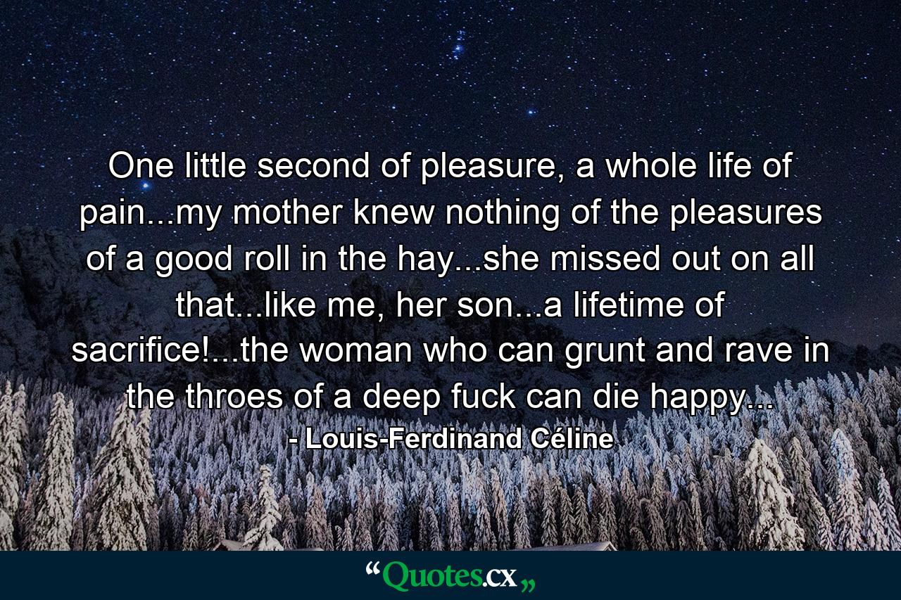 One little second of pleasure, a whole life of pain...my mother knew nothing of the pleasures of a good roll in the hay...she missed out on all that...like me, her son...a lifetime of sacrifice!...the woman who can grunt and rave in the throes of a deep fuck can die happy... - Quote by Louis-Ferdinand Céline