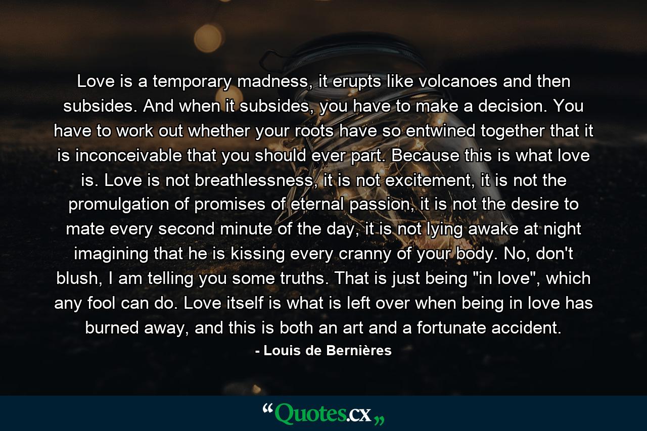 Love is a temporary madness, it erupts like volcanoes and then subsides. And when it subsides, you have to make a decision. You have to work out whether your roots have so entwined together that it is inconceivable that you should ever part. Because this is what love is. Love is not breathlessness, it is not excitement, it is not the promulgation of promises of eternal passion, it is not the desire to mate every second minute of the day, it is not lying awake at night imagining that he is kissing every cranny of your body. No, don't blush, I am telling you some truths. That is just being 