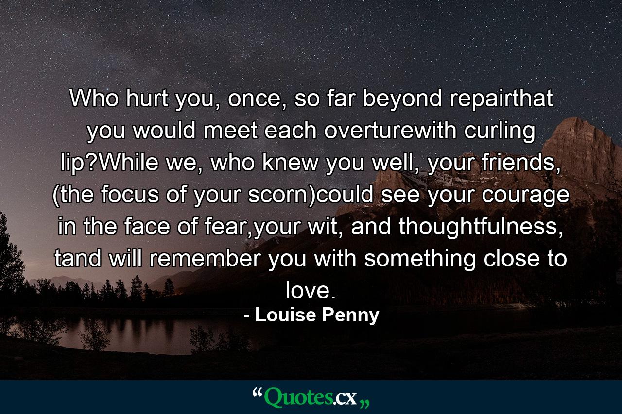 Who hurt you, once, so far beyond repairthat you would meet each overturewith curling lip?While we, who knew you well, your friends, (the focus of your scorn)could see your courage in the face of fear,your wit, and thoughtfulness, tand will remember you with something close to love. - Quote by Louise Penny