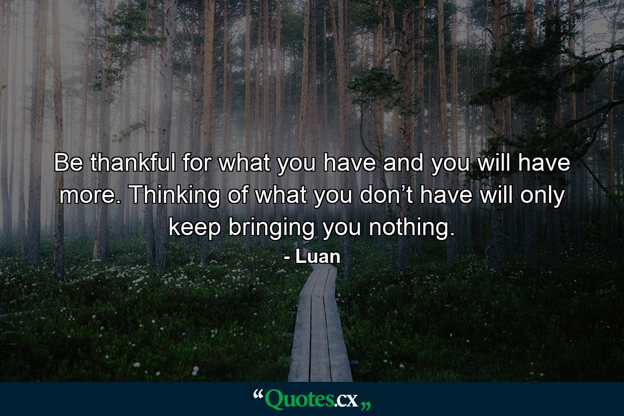 Be thankful for what you have and you will have more. Thinking of what you don’t have will only keep bringing you nothing. - Quote by Luan