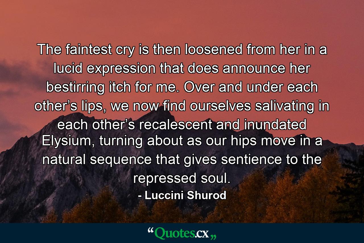 The faintest cry is then loosened from her in a lucid expression that does announce her bestirring itch for me. Over and under each other’s lips, we now find ourselves salivating in each other’s recalescent and inundated Elysium, turning about as our hips move in a natural sequence that gives sentience to the repressed soul. - Quote by Luccini Shurod