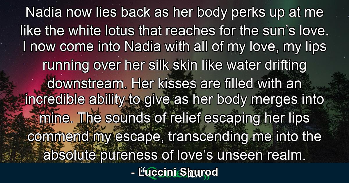 Nadia now lies back as her body perks up at me like the white lotus that reaches for the sun’s love. I now come into Nadia with all of my love, my lips running over her silk skin like water drifting downstream. Her kisses are filled with an incredible ability to give as her body merges into mine. The sounds of relief escaping her lips commend my escape, transcending me into the absolute pureness of love’s unseen realm. - Quote by Luccini Shurod