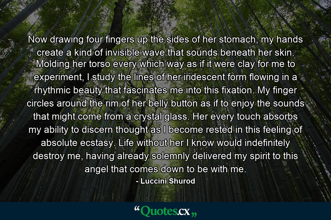 Now drawing four fingers up the sides of her stomach, my hands create a kind of invisible wave that sounds beneath her skin. Molding her torso every which way as if it were clay for me to experiment, I study the lines of her iridescent form flowing in a rhythmic beauty that fascinates me into this fixation. My finger circles around the rim of her belly button as if to enjoy the sounds that might come from a crystal glass. Her every touch absorbs my ability to discern thought as I become rested in this feeling of absolute ecstasy. Life without her I know would indefinitely destroy me, having already solemnly delivered my spirit to this angel that comes down to be with me. - Quote by Luccini Shurod