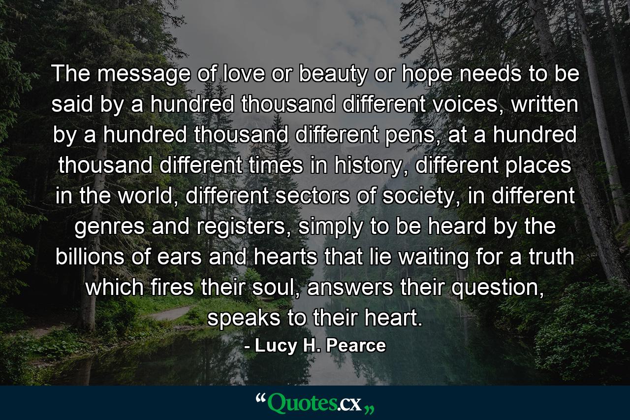 The message of love or beauty or hope needs to be said by a hundred thousand different voices, written by a hundred thousand different pens, at a hundred thousand different times in history, different places in the world, different sectors of society, in different genres and registers, simply to be heard by the billions of ears and hearts that lie waiting for a truth which fires their soul, answers their question, speaks to their heart. - Quote by Lucy H. Pearce