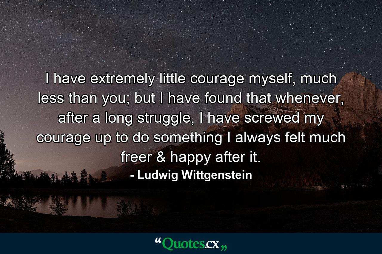 I have extremely little courage myself, much less than you; but I have found that whenever, after a long struggle, I have screwed my courage up to do something I always felt much freer & happy after it. - Quote by Ludwig Wittgenstein