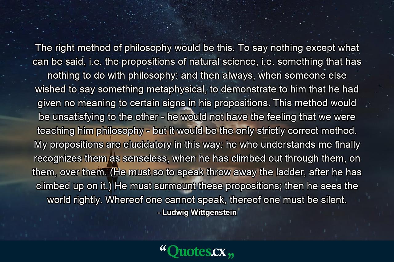 The right method of philosophy would be this. To say nothing except what can be said, i.e. the propositions of natural science, i.e. something that has nothing to do with philosophy: and then always, when someone else wished to say something metaphysical, to demonstrate to him that he had given no meaning to certain signs in his propositions. This method would be unsatisfying to the other - he would not have the feeling that we were teaching him philosophy - but it would be the only strictly correct method. My propositions are elucidatory in this way: he who understands me finally recognizes them as senseless, when he has climbed out through them, on them, over them. (He must so to speak throw away the ladder, after he has climbed up on it.) He must surmount these propositions; then he sees the world rightly. Whereof one cannot speak, thereof one must be silent. - Quote by Ludwig Wittgenstein