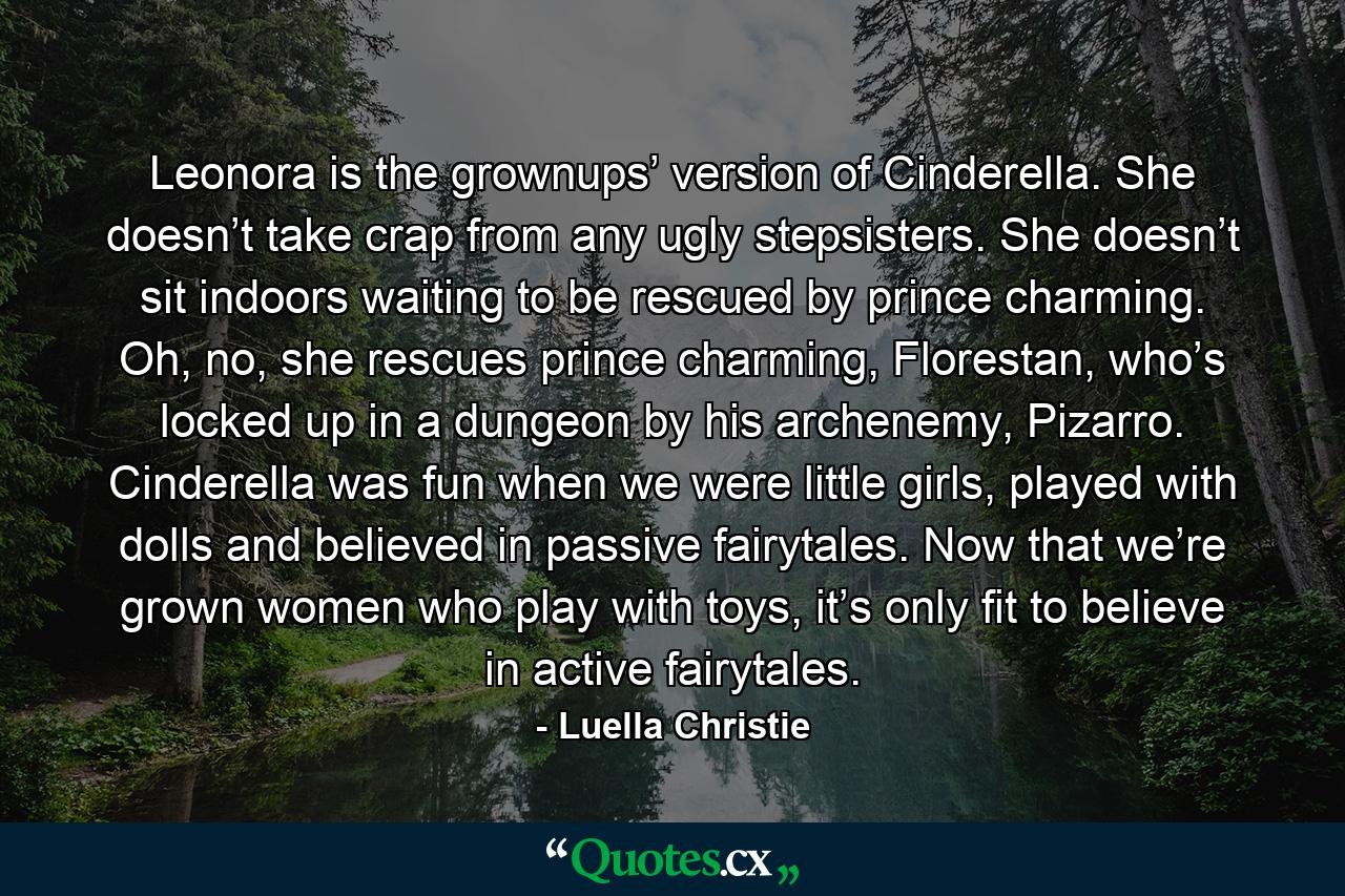 Leonora is the grownups’ version of Cinderella. She doesn’t take crap from any ugly stepsisters. She doesn’t sit indoors waiting to be rescued by prince charming. Oh, no, she rescues prince charming, Florestan, who’s locked up in a dungeon by his archenemy, Pizarro. Cinderella was fun when we were little girls, played with dolls and believed in passive fairytales. Now that we’re grown women who play with toys, it’s only fit to believe in active fairytales. - Quote by Luella Christie