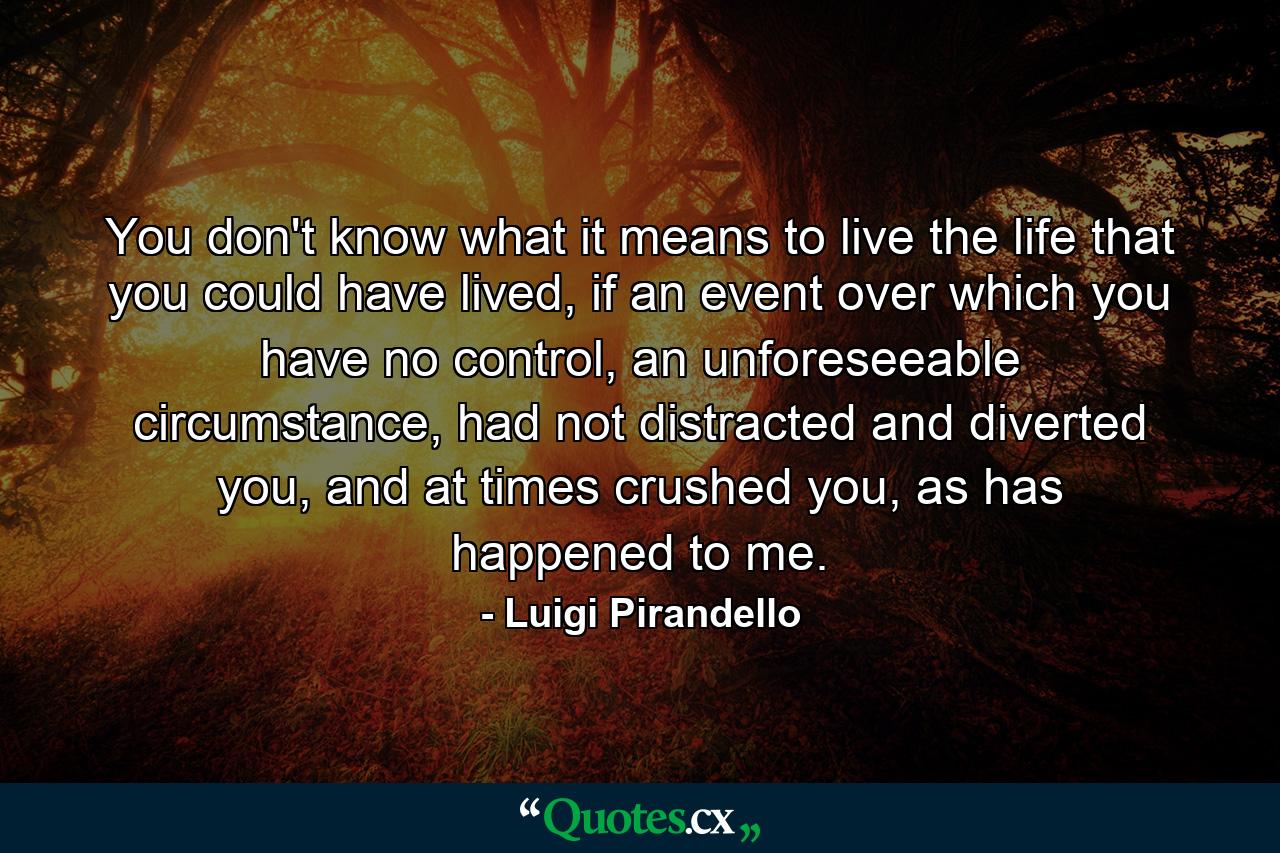 You don't know what it means to live the life that you could have lived, if an event over which you have no control, an unforeseeable circumstance, had not distracted and diverted you, and at times crushed you, as has happened to me. - Quote by Luigi Pirandello