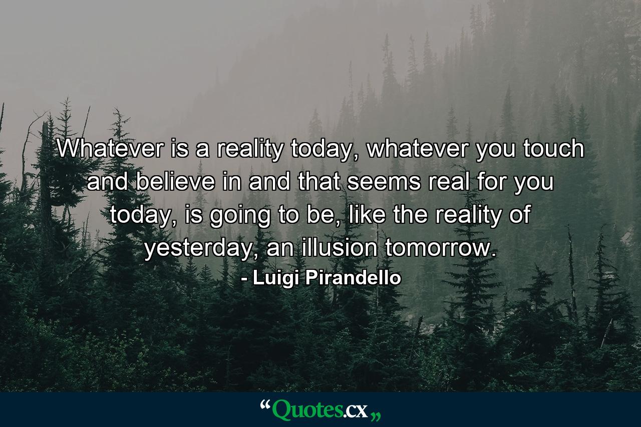 Whatever is a reality today, whatever you touch and believe in and that seems real for you today, is going to be, like the reality of yesterday, an illusion tomorrow. - Quote by Luigi Pirandello