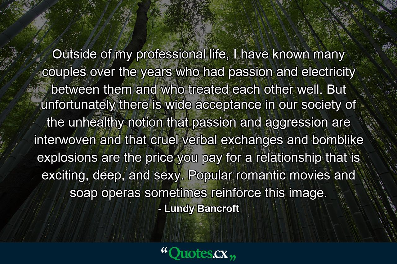 Outside of my professional life, I have known many couples over the years who had passion and electricity between them and who treated each other well. But unfortunately there is wide acceptance in our society of the unhealthy notion that passion and aggression are interwoven and that cruel verbal exchanges and bomblike explosions are the price you pay for a relationship that is exciting, deep, and sexy. Popular romantic movies and soap operas sometimes reinforce this image. - Quote by Lundy Bancroft